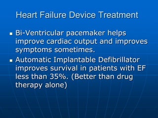 Heart Failure Device Treatment
 Bi-Ventricular pacemaker helps
improve cardiac output and improves
symptoms sometimes.
 Automatic Implantable Defibrillator
improves survival in patients with EF
less than 35%. (Better than drug
therapy alone)
 
