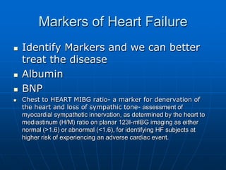 Markers of Heart Failure
 Identify Markers and we can better
treat the disease
 Albumin
 BNP
 Chest to HEART MIBG ratio- a marker for denervation of
the heart and loss of sympathic tone- assessment of
myocardial sympathetic innervation, as determined by the heart to
mediastinum (H/M) ratio on planar 123I-mIBG imaging as either
normal (>1.6) or abnormal (<1.6), for identifying HF subjects at
higher risk of experiencing an adverse cardiac event.
 