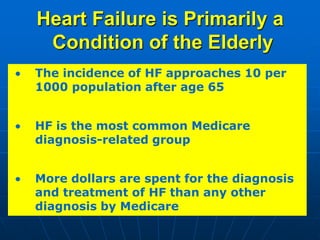 Heart Failure is Primarily a
Condition of the Elderly
The incidence of HF approaches 10 per
1000 population after age 65
HF is the most common Medicare
diagnosis-related group
More dollars are spent for the diagnosis
and treatment of HF than any other
diagnosis by Medicare
 