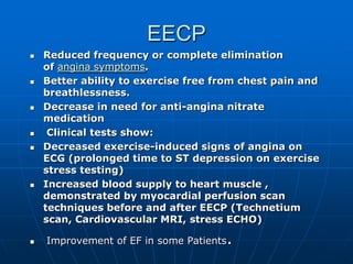 EECP
 Reduced frequency or complete elimination
of angina symptoms.
 Better ability to exercise free from chest pain and
breathlessness.
 Decrease in need for anti-angina nitrate
medication
 Clinical tests show:
 Decreased exercise-induced signs of angina on
ECG (prolonged time to ST depression on exercise
stress testing)
 Increased blood supply to heart muscle ,
demonstrated by myocardial perfusion scan
techniques before and after EECP (Technetium
scan, Cardiovascular MRI, stress ECHO)
 Improvement of EF in some Patients.
 