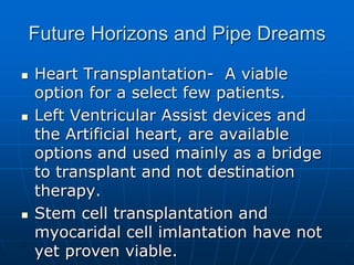 Future Horizons and Pipe Dreams
 Heart Transplantation- A viable
option for a select few patients.
 Left Ventricular Assist devices and
the Artificial heart, are available
options and used mainly as a bridge
to transplant and not destination
therapy.
 Stem cell transplantation and
myocaridal cell imlantation have not
yet proven viable.
 