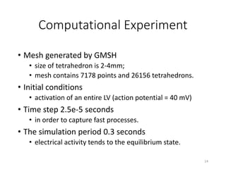 Computational Experiment
• Mesh generated by GMSH
• size of tetrahedron is 2-4mm;
• mesh contains 7178 points and 26156 tetrahedrons.
• Initial conditions
• activation of an entire LV (action potential = 40 mV)
• Time step 2.5e-5 seconds
• in order to capture fast processes.
• The simulation period 0.3 seconds
• electrical activity tends to the equilibrium state.
14
 