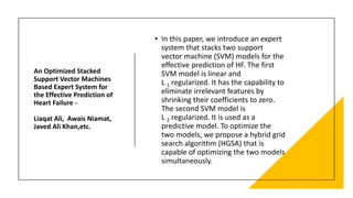 An Optimized Stacked
Support Vector Machines
Based Expert System for
the Effective Prediction of
Heart Failure -
Liaqat Ali, Awais Niamat,
Javed Ali Khan,etc.
• In this paper, we introduce an expert
system that stacks two support
vector machine (SVM) models for the
effective prediction of HF. The first
SVM model is linear and
L 1 regularized. It has the capability to
eliminate irrelevant features by
shrinking their coefficients to zero.
The second SVM model is
L 2 regularized. It is used as a
predictive model. To optimize the
two models, we propose a hybrid grid
search algorithm (HGSA) that is
capable of optimizing the two models
simultaneously.
 