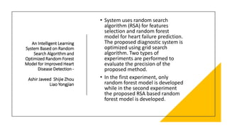 An Intelligent Learning
System Based on Random
Search Algorithm and
Optimized Random Forest
Model for Improved Heart
Disease Detection -
Ashir Javeed Shijie Zhou
Liao Yongjian
• System uses random search
algorithm (RSA) for features
selection and random forest
model for heart failure prediction.
The proposed diagnostic system is
optimized using grid search
algorithm. Two types of
experiments are performed to
evaluate the precision of the
proposed method.
• In the first experiment, only
random forest model is developed
while in the second experiment
the proposed RSA based random
forest model is developed.
 