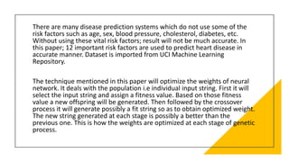 There are many disease prediction systems which do not use some of the
risk factors such as age, sex, blood pressure, cholesterol, diabetes, etc.
Without using these vital risk factors; result will not be much accurate. In
this paper; 12 important risk factors are used to predict heart disease in
accurate manner. Dataset is imported from UCI Machine Learning
Repository.
The technique mentioned in this paper will optimize the weights of neural
network. It deals with the population i.e individual input string. First it will
select the input string and assign a fitness value. Based on those fitness
value a new offspring will be generated. Then followed by the crossover
process it will generate possibly a fit string so as to obtain optimized weight.
The new string generated at each stage is possibly a better than the
previous one. This is how the weights are optimized at each stage of genetic
process.
 