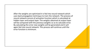 After the weights are optimized it is fed into neural network which
uses back propagation technique to train the network. The process of
neural network consist of activation function which is calculated at
hidden layer and output layer. The weights obtained at output layer
will be compared with the previous weights so as to calculate error.
By calculating the error new weights will be generated and it will
again fed into neural network. This process will continue until the
error function is minimum.
 