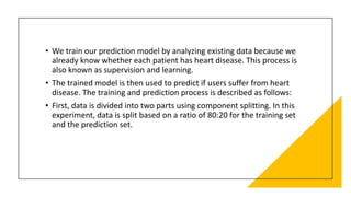 • We train our prediction model by analyzing existing data because we
already know whether each patient has heart disease. This process is
also known as supervision and learning.
• The trained model is then used to predict if users suffer from heart
disease. The training and prediction process is described as follows:
• First, data is divided into two parts using component splitting. In this
experiment, data is split based on a ratio of 80:20 for the training set
and the prediction set.
 