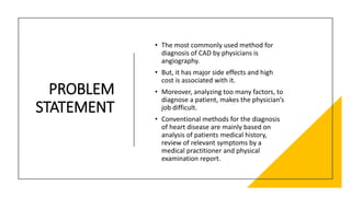 PROBLEM
STATEMENT
• The most commonly used method for
diagnosis of CAD by physicians is
angiography.
• But, it has major side effects and high
cost is associated with it.
• Moreover, analyzing too many factors, to
diagnose a patient, makes the physician’s
job difficult.
• Conventional methods for the diagnosis
of heart disease are mainly based on
analysis of patients medical history,
review of relevant symptoms by a
medical practitioner and physical
examination report.
 