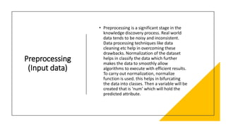 Preprocessing
(Input data)
• Preprocessing is a significant stage in the
knowledge discovery process. Real world
data tends to be noisy and inconsistent.
Data processing techniques like data
cleaning etc help in overcoming these
drawbacks. Normalization of the dataset
helps in classify the data which further
makes the data to smoothly allow
algorithms to execute with efficient results.
To carry out normalization, normalize
function is used. this helps in bifurcating
the data into classes. Then a variable will be
created that is ‘num’ which will hold the
predicted attribute.
 