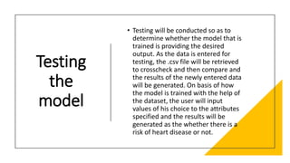 Testing
the
model
• Testing will be conducted so as to
determine whether the model that is
trained is providing the desired
output. As the data is entered for
testing, the .csv file will be retrieved
to crosscheck and then compare and
the results of the newly entered data
will be generated. On basis of how
the model is trained with the help of
the dataset, the user will input
values of his choice to the attributes
specified and the results will be
generated as the whether there is a
risk of heart disease or not.
 