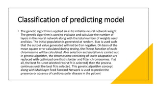 Classification of predicting model
• The genetic algorithm is applied so as to initialize neural network weight.
The genetic algorithm is used to evaluate and calculate the number of
layers in the neural network along with the total number of weights used
and bias. The initial population is generated at random. Bias is used such
that the output value generated will not be 0 or negative. On basis of the
mean square error calculated during testing, the fitness function of each
chromosome will be calculated. Ater selection and mutation is carried out
in genetic algorithm, the chromosome consisting of lower adaptation are
replaced with optimized one that is better and fitter chromosomes. If at
all, the best fit is not selected (worst fit is selected) then the process
continues until the best fit is selected. This genetic algorithm concept
along with Multilayer Feed Forward Network is used to predict the
presence or absence of cardiovascular disease in the patient
 