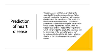 Prediction
of heart
disease
• This component will help in predicting the
severity of the cardiovascular disease. When
user will input data, the weights will be cross
checked with the given inputs. The prediction
neural network will consist of 13 nodes as a
part of input layer considering that 13 attribute
values will be input to the system. Then the
hidden layer and one node in the output layer
which will provide the result. The predicted will
be generated in the form of a ‘yes’ or ‘no’
format considering all the risk factors whether
they lie in the criteria as per the model is
trained.
 