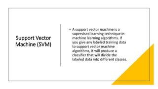 Support Vector
Machine (SVM)
• A support vector machine is a
supervised learning technique in
machine learning algorithms. If
you give any labeled training data
to support vector machine
algorithms, it will produce a
classifier that will divide the
labeled data into different classes.
 