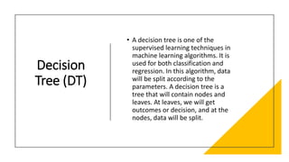 Decision
Tree (DT)
• A decision tree is one of the
supervised learning techniques in
machine learning algorithms. It is
used for both classification and
regression. In this algorithm, data
will be split according to the
parameters. A decision tree is a
tree that will contain nodes and
leaves. At leaves, we will get
outcomes or decision, and at the
nodes, data will be split.
 