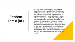 Random
Forest (RF)
• It is one of the supervised machine learning
algorithms which is used for both classification
and regression also. However, it is mainly used
for classification purposes. The name itself is
suggested that it is a forest, a forest is a group
of trees similarly in a random forest algorithm
we will have trees these trees are the decision
trees. If we have a higher number of decision
trees prediction results will be more accurate.
Random forest algorithm works this way at; first
it will collect random samples from the dataset
and then it will create decision trees for each
sample from those available trees we will select
the tree which will produce the best prediction
results.
 