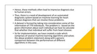 • Hence, these methods often lead to imprecise diagnosis due
to human errors.
• Thus, there is a need of development of an automated
diagnostic system based on machine learning for heart
disease diagnosis that can resolve these problems.
• A dataset is formed by taking into consideration some of the
information of 779 individuals. The problem is : based on the
given information about each individual we have to calculate
that whether that individual will suffer from heart disease.
• So for implementation, we have created a code which
comprises of several machine learning algorithms and solves
the above problem statement along with a generic
comparison between the performances of different
algorithms in this case.
 