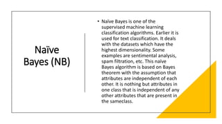 Naïve
Bayes (NB)
• Naïve Bayes is one of the
supervised machine learning
classification algorithms. Earlier it is
used for text classification. It deals
with the datasets which have the
highest dimensionality. Some
examples are sentimental analysis,
spam filtration, etc. This naïve
Bayes algorithm is based on Bayes
theorem with the assumption that
attributes are independent of each
other. It is nothing but attributes in
one class that is independent of any
other attributes that are present in
the sameclass.
 