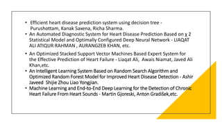 • Efficient heart disease prediction system using decision tree -
Purushottam, Kanak Saxena, Richa Sharma.
• An Automated Diagnostic System for Heart Disease Prediction Based on χ 2
Statistical Model and Optimally Configured Deep Neural Network - LIAQAT
ALI ATIQUR RAHMAN , AURANGZEB KHAN, etc.
• An Optimized Stacked Support Vector Machines Based Expert System for
the Effective Prediction of Heart Failure - Liaqat Ali, Awais Niamat, Javed Ali
Khan,etc.
• An Intelligent Learning System Based on Random Search Algorithm and
Optimized Random Forest Model for Improved Heart Disease Detection - Ashir
Javeed Shijie Zhou Liao Yongjian.
• Machine Learning and End-to-End Deep Learning for the Detection of Chronic
Heart Failure From Heart Sounds - Martin Gjoreski, Anton Gradišek,etc.
 