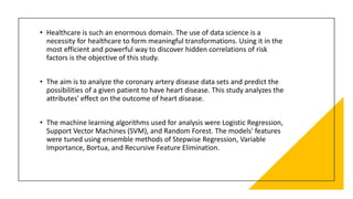 • Healthcare is such an enormous domain. The use of data science is a
necessity for healthcare to form meaningful transformations. Using it in the
most efficient and powerful way to discover hidden correlations of risk
factors is the objective of this study.
• The aim is to analyze the coronary artery disease data sets and predict the
possibilities of a given patient to have heart disease. This study analyzes the
attributes' effect on the outcome of heart disease.
• The machine learning algorithms used for analysis were Logistic Regression,
Support Vector Machines (SVM), and Random Forest. The models' features
were tuned using ensemble methods of Stepwise Regression, Variable
Importance, Bortua, and Recursive Feature Elimination.
 
