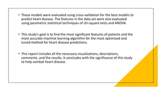 • These models were evaluated using cross-validation for the best models to
predict heart disease. The features in the data set were also evaluated
using parametric statistical techniques of chi-square tests and ANOVA.
• This study's goal is to find the most significant features of patients and the
most accurate machine learning algorithm for the most optimized and
tuned method for heart disease predictions.
• This report includes all the necessary visualizations, descriptions,
comments, and the results. It concludes with the significance of this study
to help combat heart disease.
 