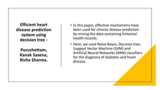Efficient heart
disease prediction
system using
decision tree -
Purushottam,
Kanak Saxena,
Richa Sharma.
• In this paper, effective mechanisms have
been used for chronic disease prediction
by mining the data containing historical
health records.
• Here, we used Naïve Bayes, Decision tree,
Support Vector Machine (SVM) and
Artificial Neural Networks (ANN) classifiers
for the diagnosis of diabetes and heart
disease.
 