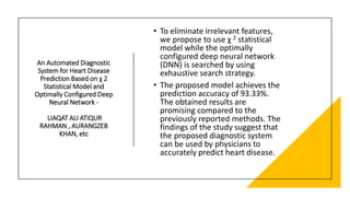 An Automated Diagnostic
System for Heart Disease
Prediction Based on χ 2
Statistical Model and
Optimally Configured Deep
Neural Network -
LIAQAT ALI ATIQUR
RAHMAN , AURANGZEB
KHAN, etc
• To eliminate irrelevant features,
we propose to use χ 2 statistical
model while the optimally
configured deep neural network
(DNN) is searched by using
exhaustive search strategy.
• The proposed model achieves the
prediction accuracy of 93.33%.
The obtained results are
promising compared to the
previously reported methods. The
findings of the study suggest that
the proposed diagnostic system
can be used by physicians to
accurately predict heart disease.
 