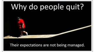 Why do people quit? 
Their expectations are not being managed. 
 
