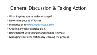 General Discussion & Taking Action 
• What inspires you to make a change? 
• Determine your WHY factor. 
• Introduction to www.myfitnesspal.com 
• Creating a weekly exercise plan. 
• Being honest with yourself and keeping it simple. 
• Managing your expectations by learning the process. 
 