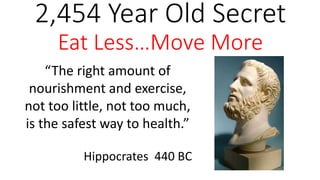 2,454 Year Old Secret 
Eat Less…Move More 
“The right amount of 
nourishment and exercise, 
not too little, not too much, 
is the safest way to health.” 
Hippocrates 440 BC 
 