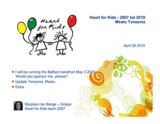 Heart for Kids - 2007 tot 2010
                                                          Meatu Tanzania




                                                               April 26 2010




I will be running the Belfast marathon May 3 2010
Would you sponsor me, please?
Update Tanzania, Meatu
Extra



     Marjolein ten Berge – Gräper
     Heart for Kids team 2007
 