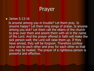 Prayer


James 5:13-16
Is anyone among you in trouble? Let them pray. Is
anyone happy? Let them sing songs of praise. Is anyone
among you sick? Let them call the elders of the church
to pray over them and anoint them with oil in the name
of the Lord. And the prayer offered in faith will make the
sick person well; the Lord will raise them up. If they
have sinned, they will be forgiven. Therefore confess
your sins to each other and pray for each other so that
you may be healed. The prayer of a righteous person is
powerful and effective.

 
