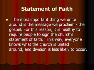 Statement of Faith


The most important thing we unite
around is the message we proclaim - the
gospel. For this reason, it is healthy to
require people to sign the church's
statement of faith. This way, everyone
knows what the church is united
around, and division is less likely to occur.

 
