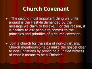 Church Covenant


The second most important thing we unite
around is the lifestyle demanded by the
message we claim to believe. For this reason, it
is healthy to ask people to commit to the
principles and priorities of a church covenant.



Join a church for the sake of non-Christians.
Church membership helps make the gospel clear
to non-Christians by providing a unified witness
of what it means to be a Christian.

 