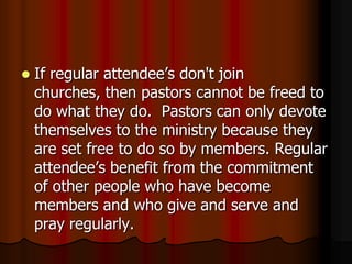 

If regular attendee’s don't join
churches, then pastors cannot be freed to
do what they do. Pastors can only devote
themselves to the ministry because they
are set free to do so by members. Regular
attendee’s benefit from the commitment
of other people who have become
members and who give and serve and
pray regularly.

 