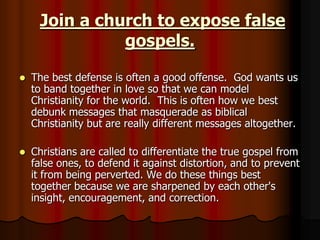 Join a church to expose false
gospels.


The best defense is often a good offense. God wants us
to band together in love so that we can model
Christianity for the world. This is often how we best
debunk messages that masquerade as biblical
Christianity but are really different messages altogether.



Christians are called to differentiate the true gospel from
false ones, to defend it against distortion, and to prevent
it from being perverted. We do these things best
together because we are sharpened by each other's
insight, encouragement, and correction.

 