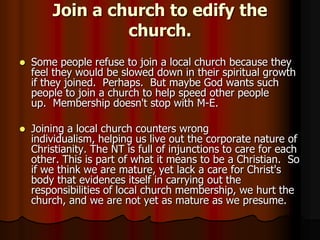 Join a church to edify the
church.


Some people refuse to join a local church because they
feel they would be slowed down in their spiritual growth
if they joined. Perhaps. But maybe God wants such
people to join a church to help speed other people
up. Membership doesn't stop with M-E.



Joining a local church counters wrong
individualism, helping us live out the corporate nature of
Christianity. The NT is full of injunctions to care for each
other. This is part of what it means to be a Christian. So
if we think we are mature, yet lack a care for Christ's
body that evidences itself in carrying out the
responsibilities of local church membership, we hurt the
church, and we are not yet as mature as we presume.

 