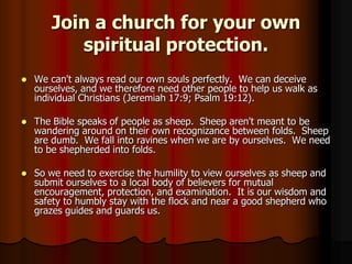 Join a church for your own
spiritual protection.


We can't always read our own souls perfectly. We can deceive
ourselves, and we therefore need other people to help us walk as
individual Christians (Jeremiah 17:9; Psalm 19:12).



The Bible speaks of people as sheep. Sheep aren't meant to be
wandering around on their own recognizance between folds. Sheep
are dumb. We fall into ravines when we are by ourselves. We need
to be shepherded into folds.



So we need to exercise the humility to view ourselves as sheep and
submit ourselves to a local body of believers for mutual
encouragement, protection, and examination. It is our wisdom and
safety to humbly stay with the flock and near a good shepherd who
grazes guides and guards us.

 