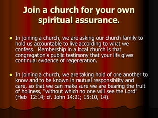 Join a church for your own
spiritual assurance.


In joining a church, we are asking our church family to
hold us accountable to live according to what we
confess. Membership in a local church is that
congregation's public testimony that your life gives
continual evidence of regeneration.



In joining a church, we are taking hold of one another to
know and to be known in mutual responsibility and
care, so that we can make sure we are bearing the fruit
of holiness, "without which no one will see the Lord"
(Heb 12:14; cf. John 14:21; 15:10, 14).

 