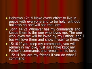 Hebrews 12:14 Make every effort to live in
peace with everyone and to be holy; without
holiness no one will see the Lord.
 John 14:21 Whoever has my commands and
keeps them is the one who loves me. The one
who loves me will be loved by my Father, and I
too will love them and show myself to them.”
 15:10 If you keep my commands, you will
remain in my love, just as I have kept my
Father’s commands and remain in his love.
 15:14 You are my friends if you do what I
command.


 
