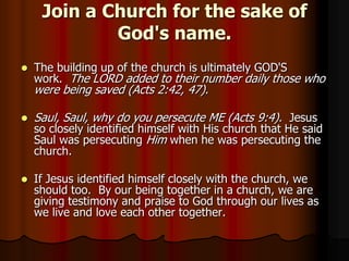 Join a Church for the sake of
God's name.


The building up of the church is ultimately GOD'S
work. The LORD added to their number daily those who

were being saved (Acts 2:42, 47).


Saul, Saul, why do you persecute ME (Acts 9:4). Jesus



If Jesus identified himself closely with the church, we
should too. By our being together in a church, we are
giving testimony and praise to God through our lives as
we live and love each other together.

so closely identified himself with His church that He said
Saul was persecuting Him when he was persecuting the
church.

 