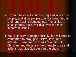 

It would be easy to put on programs and attract
people, and allow people to enjoy being in the
choir and having homogenous friendships in
small groups, but never deal with the most
important issues.



We could service people socially, but will they be
committed to pray, give, serve, love, and
attend? These are the marks of a faithful
Christian, and these are the characteristics and
actions that give God glory in the church.

 