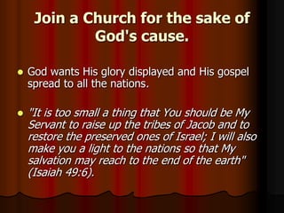 Join a Church for the sake of
God's cause.


God wants His glory displayed and His gospel
spread to all the nations.



"It is too small a thing that You should be My
Servant to raise up the tribes of Jacob and to
restore the preserved ones of Israel; I will also
make you a light to the nations so that My
salvation may reach to the end of the earth"
(Isaiah 49:6).

 