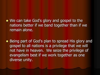 

We can take God's glory and gospel to the
nations better if we band together than if we
remain alone.



Being part of God's plan to spread His glory and
gospel to all nations is a privilege that we will
not have in heaven. We seize the privilege of
evangelism best if we work together as one
diverse unity.

 