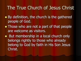 The True Church of Jesus Christ
By definition, the church is the gathered
people of God.
 Those who are not a part of that people
are welcome as visitors.
 But membership in a local church only
belongs rightly to those who already
belong to God by faith in His Son Jesus
Christ.


 