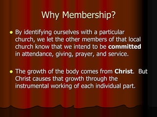 Why Membership?


By identifying ourselves with a particular
church, we let the other members of that local
church know that we intend to be committed
in attendance, giving, prayer, and service.



The growth of the body comes from Christ. But
Christ causes that growth through the
instrumental working of each individual part.

 