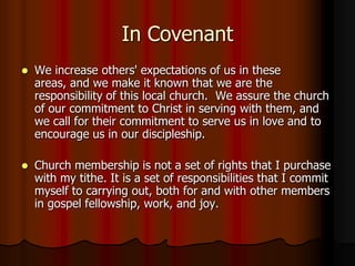 In Covenant


We increase others' expectations of us in these
areas, and we make it known that we are the
responsibility of this local church. We assure the church
of our commitment to Christ in serving with them, and
we call for their commitment to serve us in love and to
encourage us in our discipleship.



Church membership is not a set of rights that I purchase
with my tithe. It is a set of responsibilities that I commit
myself to carrying out, both for and with other members
in gospel fellowship, work, and joy.

 