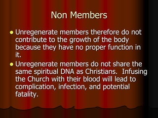 Non Members
Unregenerate members therefore do not
contribute to the growth of the body
because they have no proper function in
it.
 Unregenerate members do not share the
same spiritual DNA as Christians. Infusing
the Church with their blood will lead to
complication, infection, and potential
fatality.


 
