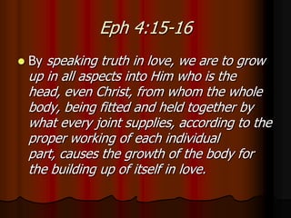 Eph 4:15-16


By speaking truth in love, we are to grow

up in all aspects into Him who is the
head, even Christ, from whom the whole
body, being fitted and held together by
what every joint supplies, according to the
proper working of each individual
part, causes the growth of the body for
the building up of itself in love.

 