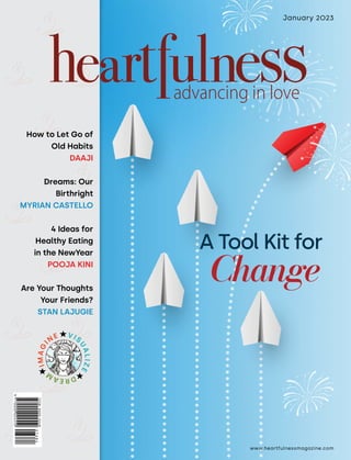 www.heartfulnessmagazine.com
January 2023
How to Let Go of
Old Habits
DAAJI
Dreams: Our
Birthright
MYRIAN CASTELLO
4 Ideas for
Healthy Eating
in the NewYear
POOJA KINI
Are Your Thoughts
Your Friends?
STAN LAJUGIE
I
M
A
G
I
NE VIS
U
A
L
I
Z
E
D
R
E
A
M
A Tool Kit for
Change
 