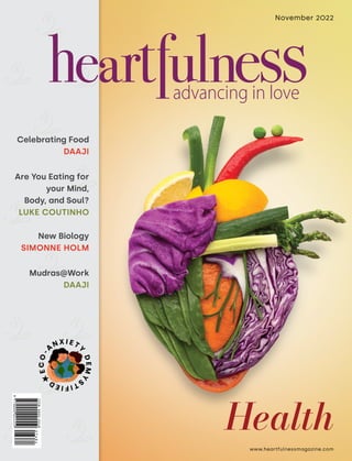 www.heartfulnessmagazine.com
November 2022
Celebrating Food
DAAJI
Are You Eating for
your Mind,
Body, and Soul?
LUKE COUTINHO
New Biology
SIMONNE HOLM
Mudras@Work
DAAJI
Health
E
C
O
-
A
N X I E T
Y
D
E
M
Y
S
T
I
F
I
E
D
 